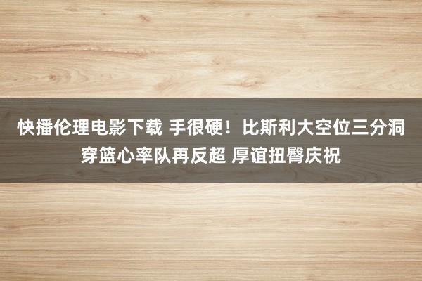 快播伦理电影下载 手很硬！比斯利大空位三分洞穿篮心率队再反超 厚谊扭臀庆祝