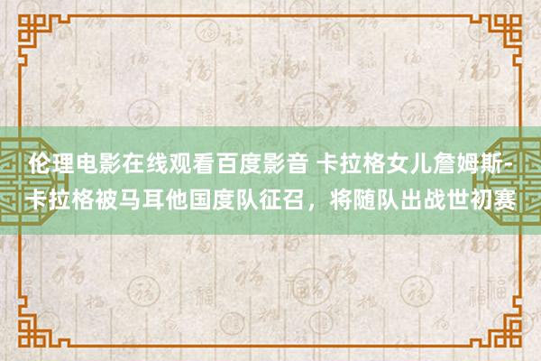 伦理电影在线观看百度影音 卡拉格女儿詹姆斯-卡拉格被马耳他国度队征召，将随队出战世初赛