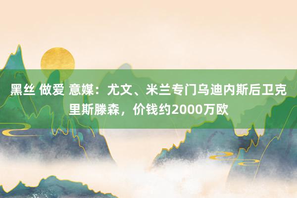 黑丝 做爱 意媒：尤文、米兰专门乌迪内斯后卫克里斯滕森，价钱约2000万欧