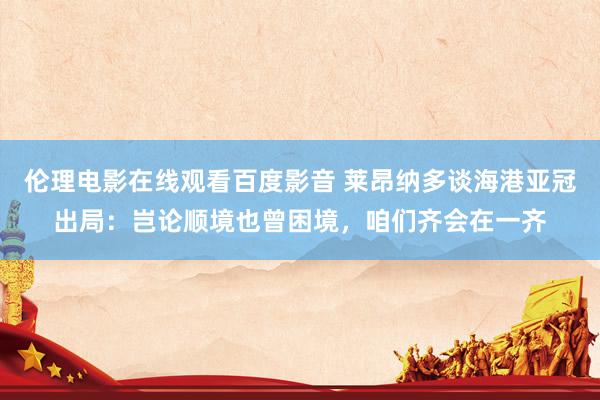 伦理电影在线观看百度影音 莱昂纳多谈海港亚冠出局：岂论顺境也曾困境，咱们齐会在一齐