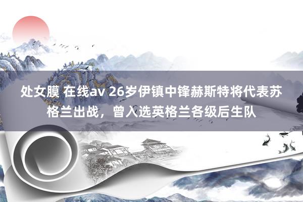 处女膜 在线av 26岁伊镇中锋赫斯特将代表苏格兰出战，曾入选英格兰各级后生队