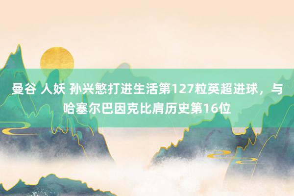 曼谷 人妖 孙兴慜打进生活第127粒英超进球，与哈塞尔巴因克比肩历史第16位