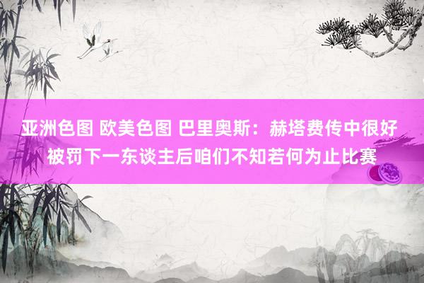亚洲色图 欧美色图 巴里奥斯：赫塔费传中很好 被罚下一东谈主后咱们不知若何为止比赛