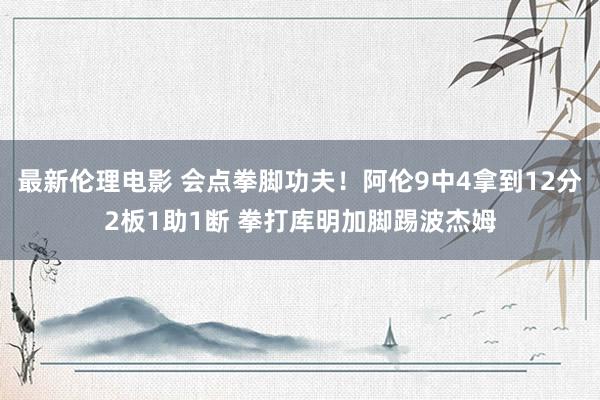 最新伦理电影 会点拳脚功夫！阿伦9中4拿到12分2板1助1断 拳打库明加脚踢波杰姆