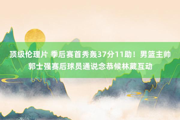 顶级伦理片 季后赛首秀轰37分11助！男篮主帅郭士强赛后球员通说念恭候林葳互动