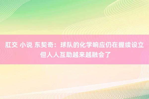 肛交 小说 东契奇：球队的化学响应仍在握续设立 但人人互助越来越融会了
