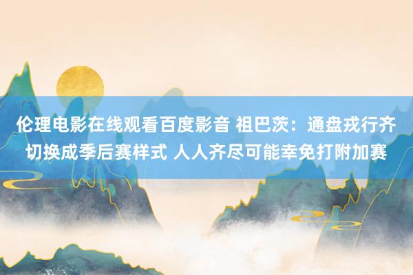 伦理电影在线观看百度影音 祖巴茨：通盘戎行齐切换成季后赛样式 人人齐尽可能幸免打附加赛