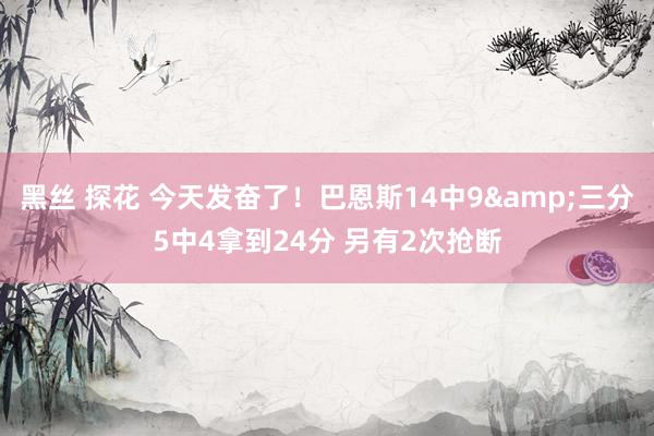 黑丝 探花 今天发奋了！巴恩斯14中9&三分5中4拿到24分 另有2次抢断