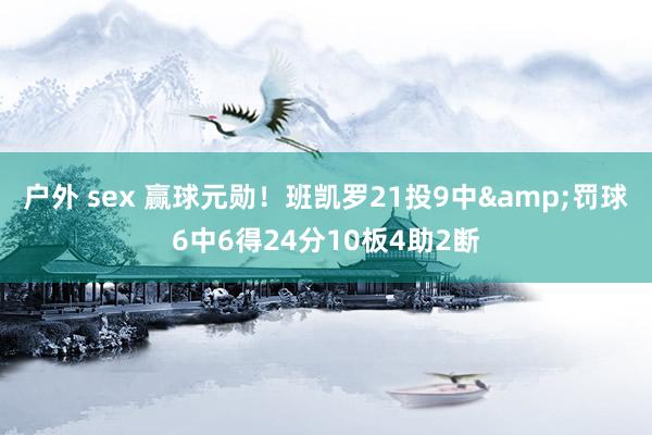 户外 sex 赢球元勋！班凯罗21投9中&罚球6中6得24分10板4助2断