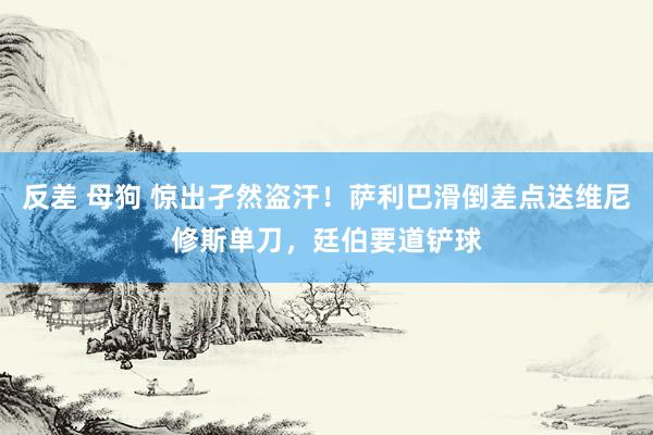 反差 母狗 惊出孑然盗汗！萨利巴滑倒差点送维尼修斯单刀，廷伯要道铲球