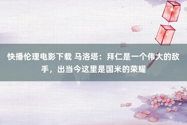 快播伦理电影下载 马洛塔：拜仁是一个伟大的敌手，出当今这里是国米的荣耀