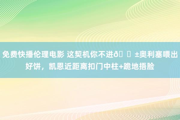 免费快播伦理电影 这契机你不进😱奥利塞喂出好饼，凯恩近距离扣门中柱+跪地捂脸