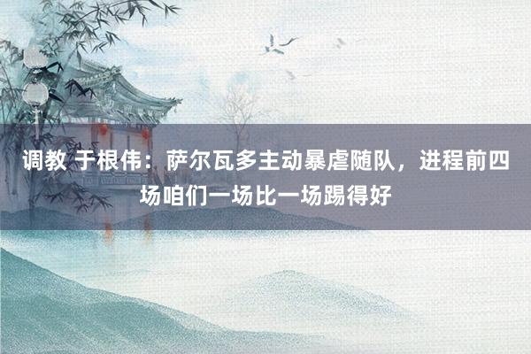 调教 于根伟：萨尔瓦多主动暴虐随队，进程前四场咱们一场比一场踢得好