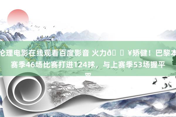 伦理电影在线观看百度影音 火力🔥矫健！巴黎本赛季46场比赛打进124球，与上赛季53场握平