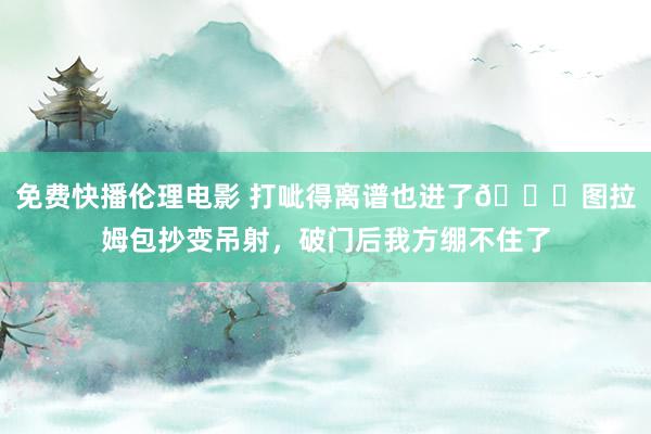 免费快播伦理电影 打呲得离谱也进了😅图拉姆包抄变吊射，破门后我方绷不住了
