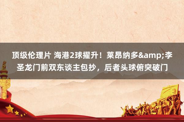 顶级伦理片 海港2球擢升！莱昂纳多&李圣龙门前双东谈主包抄，后者头球俯突破门