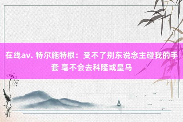 在线av. 特尔施特根：受不了别东说念主碰我的手套 毫不会去科隆或皇马