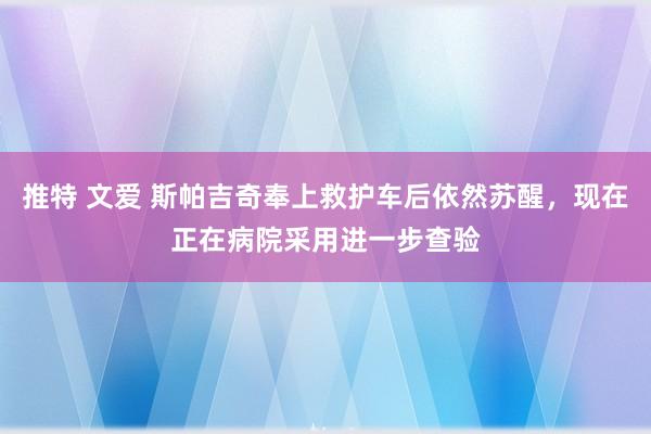 推特 文爱 斯帕吉奇奉上救护车后依然苏醒，现在正在病院采用进一步查验