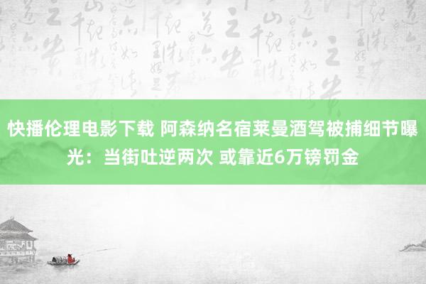 快播伦理电影下载 阿森纳名宿莱曼酒驾被捕细节曝光：当街吐逆两次 或靠近6万镑罚金